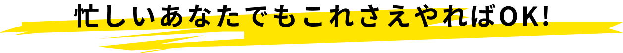 忙しいあなたでもこれさえやればOK!